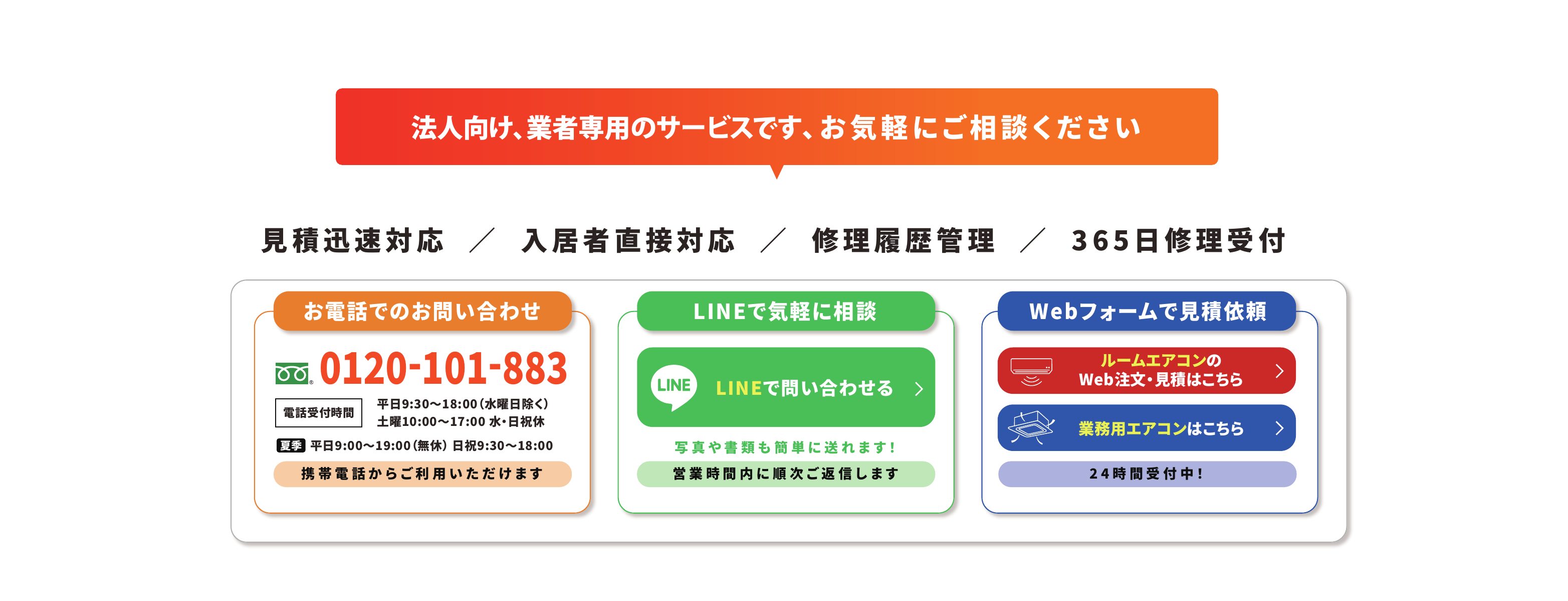法人向け、業者専用のサービスです、お気軽にご相談ください　見積迅速対応／入居者直接対応／修理履歴管理／365日修理受付　お電話でのお問い合わせ 0120-101-883（電話受付時間 平日9:30〜18:00 水曜日除く、土曜10:00〜17:00 水・日祝休、夏季 平日9:00〜19:00 無休 日祝9:30〜18:00）携帯電話からご利用いただけます　LINEで気軽に相談（写真や書類も簡単に送れます！営業時間内に順次ご返信します）　Webフォームで見積依頼（ルームエアコンのWeb注文・見積はこちら／業務用エアコンはこちら）24時間受付中！