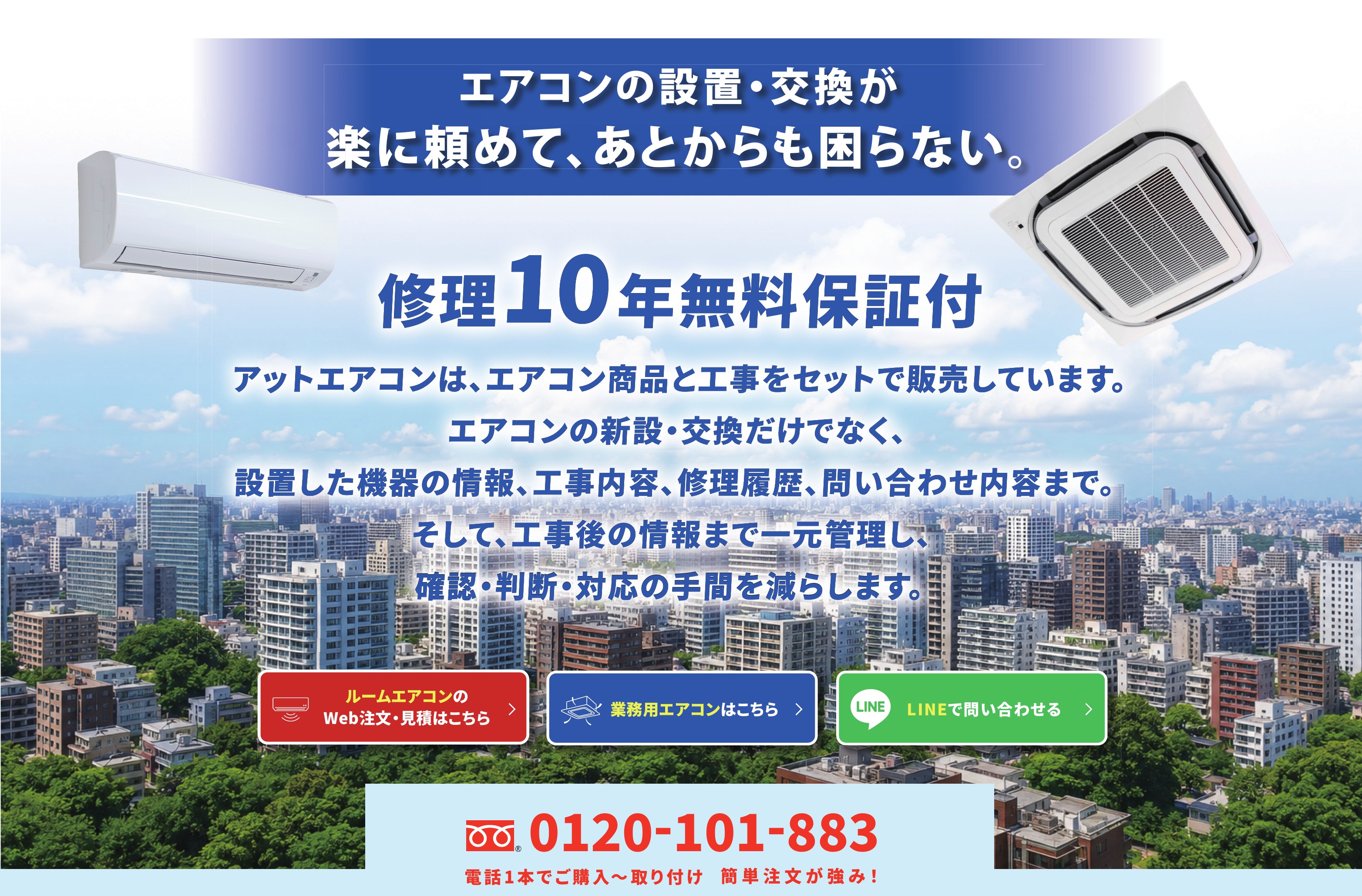 エアコンの設置・交換が楽に頼めて、あとからも困らない。修理10年無料保証付　アットエアコンは、エアコン商品と工事をセットで販売しています。エアコンの新設・交換だけでなく、設置した機器の情報、工事内容、修理履歴、問い合わせ内容まで。そして、工事後の情報まで一元管理し、確認・判断・対応の手間を減らします。　0120-101-883 電話1本でご購入〜取り付け 簡単注文が強み!