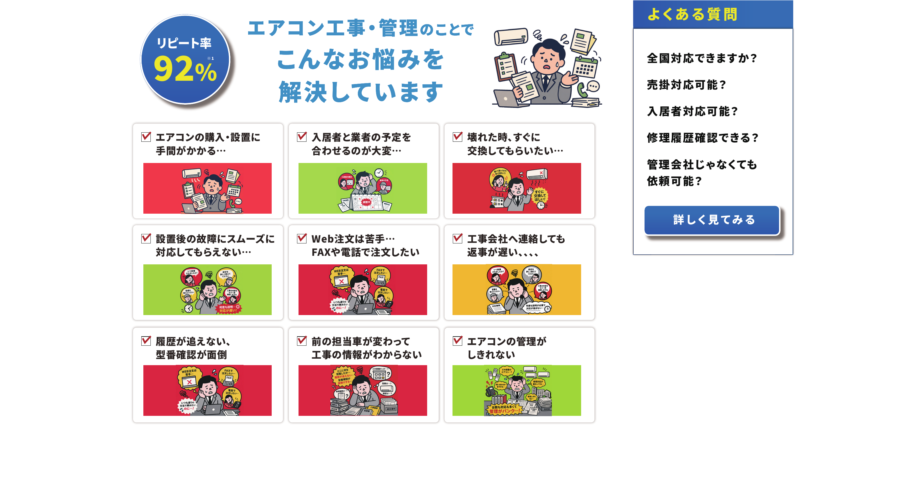エアコン工事・管理のことでこんなお悩みを解決しています リピート率92%　エアコンの購入・設置に手間がかかる／入居者と業者の予定を合わせるのが大変／壊れた時、すぐに交換してもらいたい／設置後の故障にスムーズに対応してもらえない／Web注文は苦手…FAXや電話で注文したい／工事会社へ連絡しても返事が遅い／履歴が追えない、型番確認が面倒／前の担当者が変わって工事の情報がわからない／エアコンの管理がしきれない　よくある質問：全国対応できますか？売掛対応可能？入居者対応可能？修理履歴確認できる？管理会社じゃなくても依頼可能？