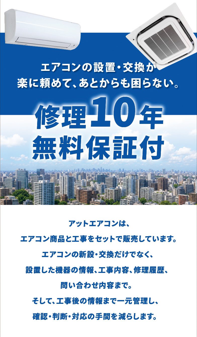 エアコンの設置・交換が楽に頼めて、あとからも困らない。修理10年無料保証付　アットエアコンは、エアコン商品と工事をセットで販売しています。エアコンの新設・交換だけでなく、設置した機器の情報、工事内容、修理履歴、問い合わせ内容まで。そして、工事後の情報まで一元管理し、確認・判断・対応の手間を減らします。