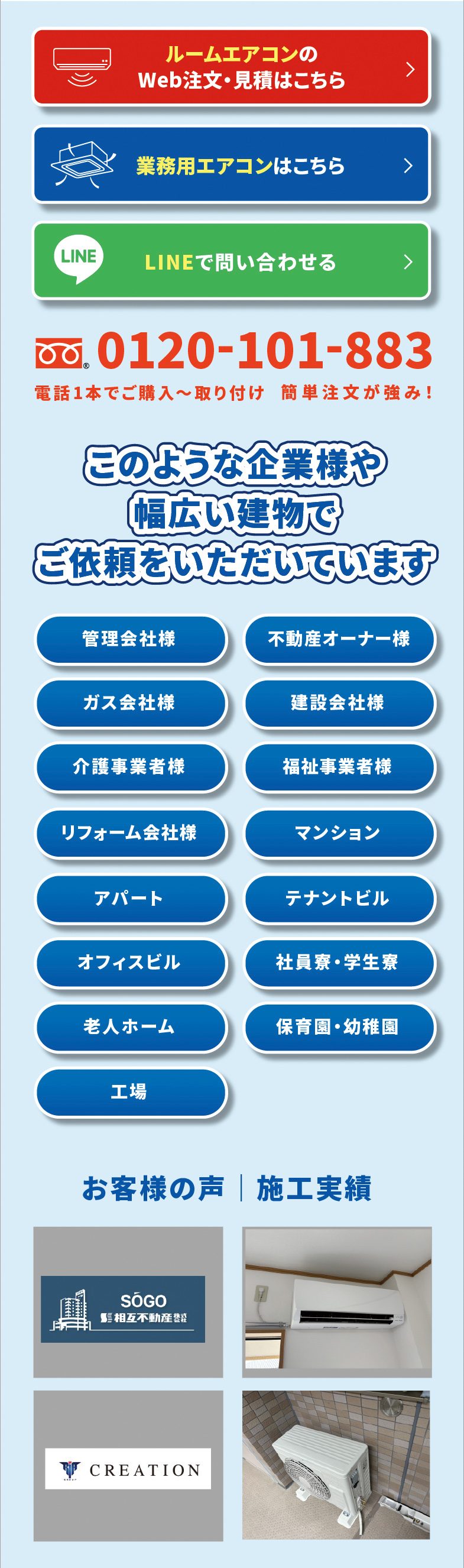 ルームエアコンのWeb注文・見積はこちら／業務用エアコンはこちら／LINEで問い合わせる　0120-101-883 電話1本でご購入〜取り付け 簡単注文が強み!　このような企業様や幅広い建物でご依頼をいただいています　管理会社様／不動産オーナー様／ガス会社様／建設会社様／介護事業者様／福祉事業者様／リフォーム会社様／マンション／アパート／テナントビル／オフィスビル／社員寮・学生寮／老人ホーム／保育園・幼稚園／工場　お客様の声｜施工実績