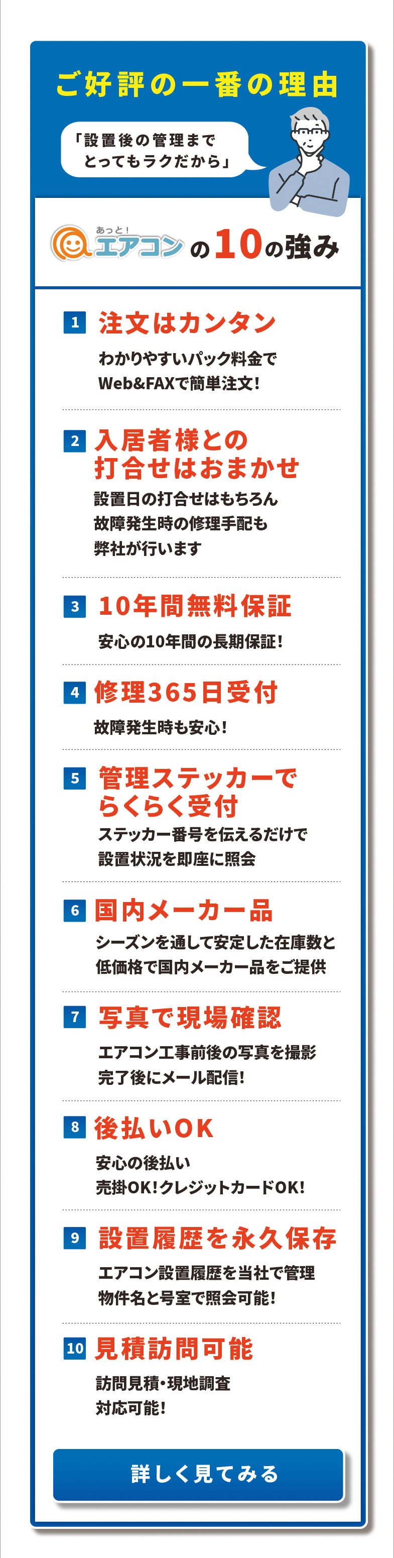 ご好評の一番の理由「設置後の管理までとってもラクだから」あっと！エアコンの10の強み　1注文はカンタン／2入居者様との打合せはおまかせ／3 10年間無料保証／4修理365日受付／5管理ステッカーでらくらく受付／6国内メーカー品／7写真で現場確認／8後払いOK／9設置履歴を永久保存／10見積訪問可能