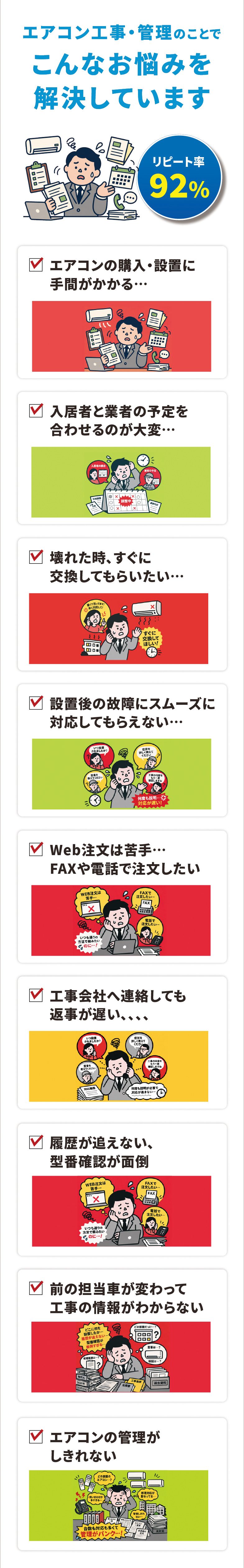 エアコン工事・管理のことでこんなお悩みを解決しています リピート率92%　エアコンの購入・設置に手間がかかる／入居者と業者の予定を合わせるのが大変／壊れた時、すぐに交換してもらいたい／設置後の故障にスムーズに対応してもらえない／Web注文は苦手…FAXや電話で注文したい／工事会社へ連絡しても返事が遅い／履歴が追えない、型番確認が面倒／前の担当者が変わって工事の情報がわからない／エアコンの管理がしきれない