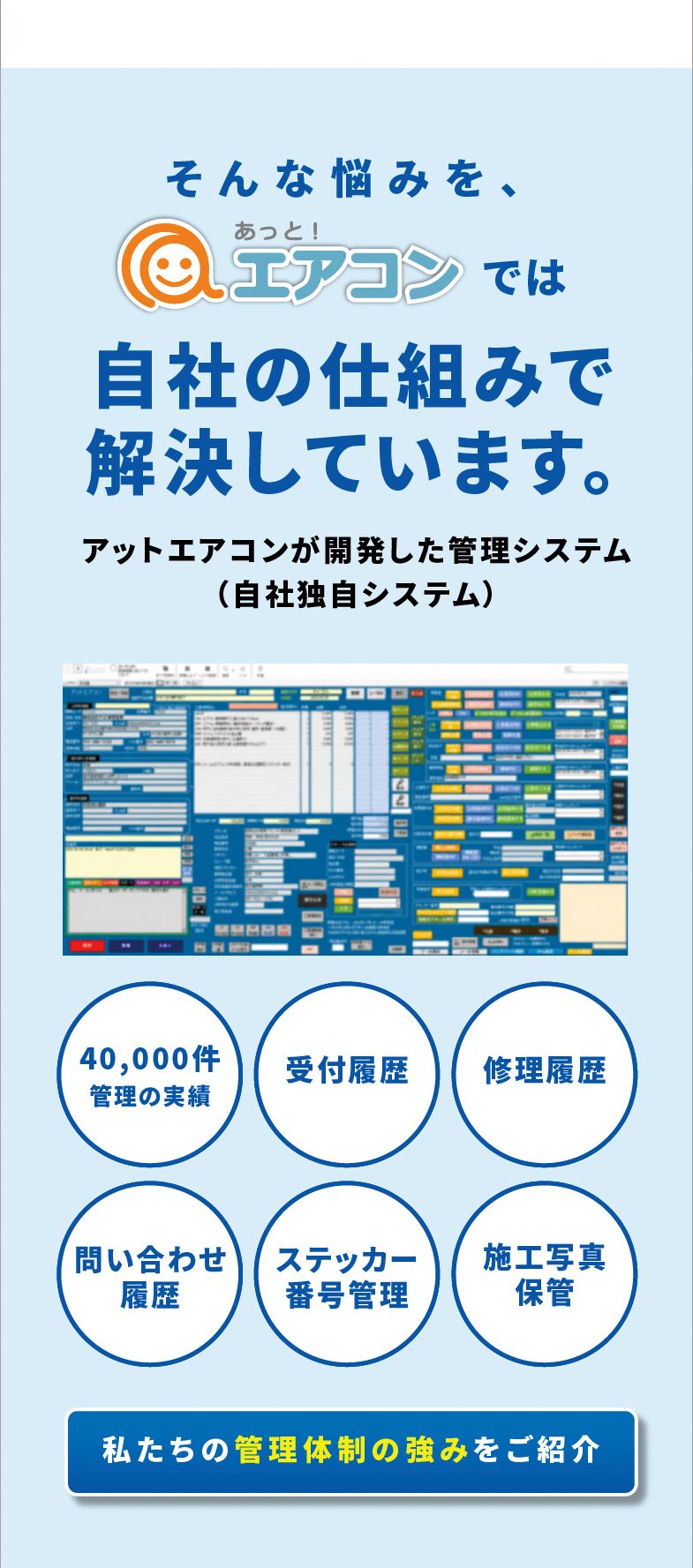 そんな悩みを、あっと！エアコンでは自社の仕組みで解決しています。アットエアコンが開発した管理システム（自社独自システム）　40,000件管理の実績／受付履歴／修理履歴／問い合わせ履歴／ステッカー番号管理／施工写真保管