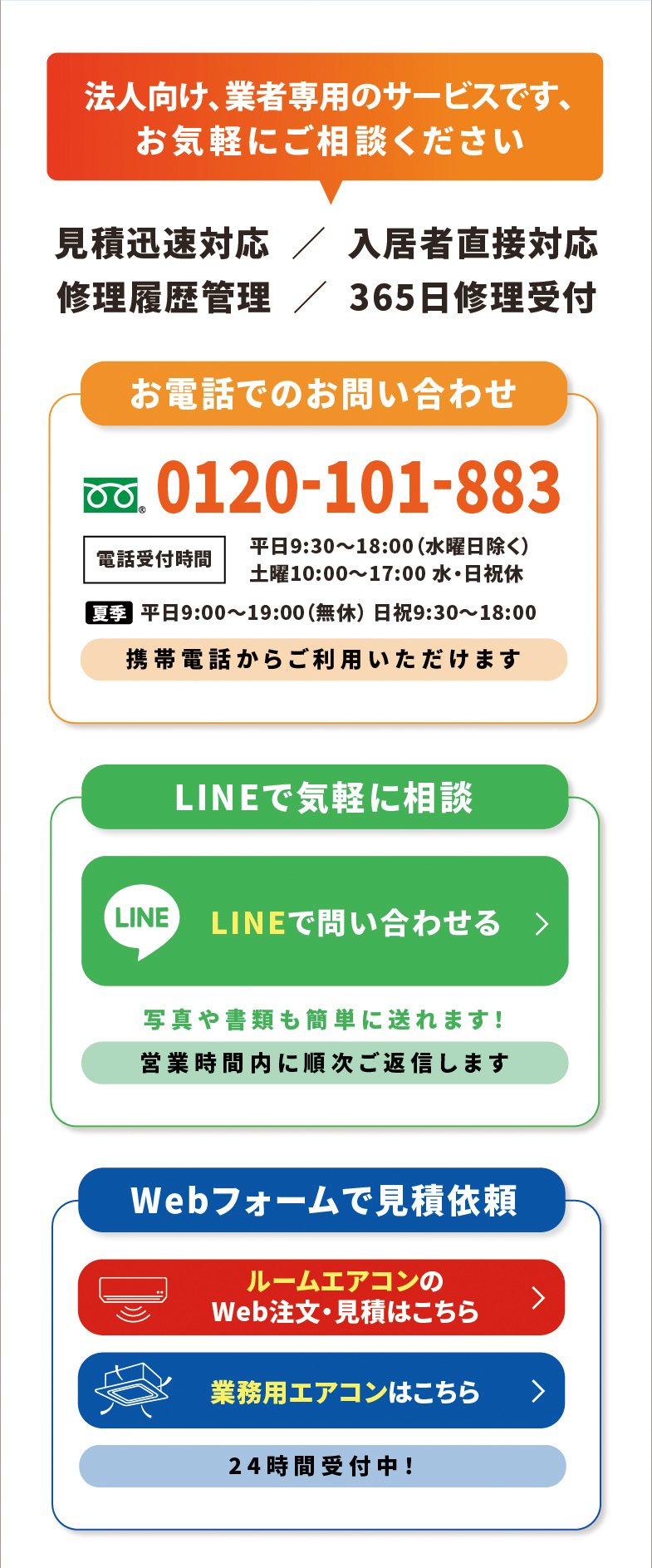 法人向け、業者専用のサービスです、お気軽にご相談ください　見積迅速対応／入居者直接対応／修理履歴管理／365日修理受付　お電話でのお問い合わせ 0120-101-883（電話受付時間 平日9:30〜18:00 水曜日除く、土曜10:00〜17:00 水・日祝休、夏季 平日9:00〜19:00 無休 日祝9:30〜18:00）携帯電話からご利用いただけます　LINEで気軽に相談（写真や書類も簡単に送れます！営業時間内に順次ご返信します）　Webフォームで見積依頼（ルームエアコンのWeb注文・見積はこちら／業務用エアコンはこちら）24時間受付中！