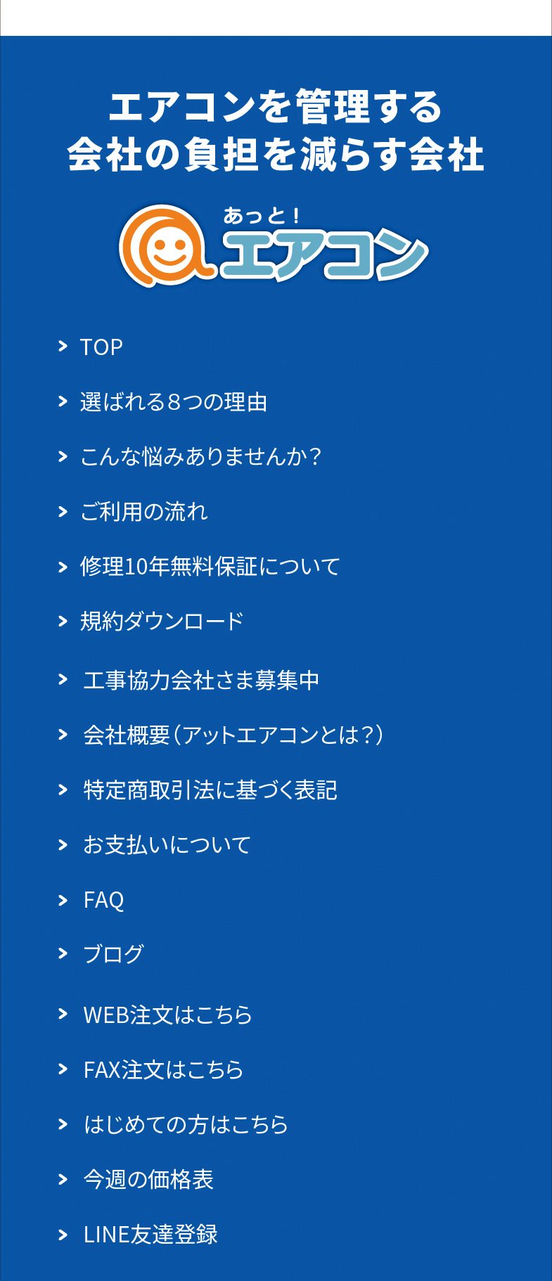 エアコンを管理する会社の負担を減らす会社 あっと！エアコン　TOP／選ばれる8つの理由／こんな悩みありませんか？／ご利用の流れ／修理10年無料保証について／規約ダウンロード／工事協力会社さま募集中／会社概要（アットエアコンとは？）／特定商取引法に基づく表記／お支払いについて／FAQ／ブログ／WEB注文はこちら／FAX注文はこちら／はじめての方はこちら／今週の価格表／LINE友達登録