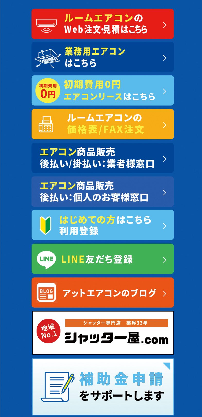 ルームエアコンのWeb注文・見積はこちら／業務用エアコンはこちら／初期費用0円 エアコンリースはこちら／ルームエアコンの価格表／FAX注文／エアコン商品販売 後払い／掛払い：業者様窓口／エアコン商品販売 後払い：個人のお客様窓口／はじめての方はこちら 利用登録／LINE友だち登録／アットエアコンのブログ／シャッター屋.com／補助金申請をサポートします